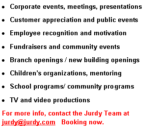 Text Box: Corporate events, meetings, presentationsCustomer appreciation and public events Employee recognition and motivationFundraisers and community events Branch openings / new building openingsChildrens organizations, mentoringSchool programs/ community programs TV and video productions For more info, contact the Jurdy Team at 
jurdy@jurdy.com   Booking now. 